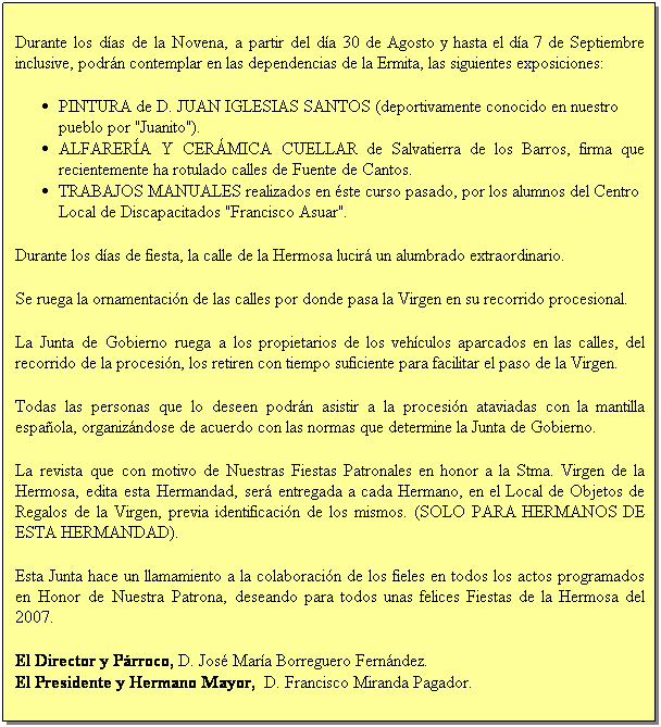 Cuadro de texto: &nbsp;
Durante los d�as de la Novena, a partir del d�a 30 de Agosto y hasta el d�a 7 de Septiembre inclusive, podr�n contemplar en las dependencias de la Ermita, las siguientes exposiciones:
&nbsp;
PINTURA de D. JUAN IGLESIAS SANTOS (deportivamente conocido en nuestro pueblo por "Juanito").
ALFARER�A Y CER�MICA CUELLAR de Salvatierra de los Barros, firma que recientemente ha rotulado calles de Fuente de Cantos.
TRABAJOS MANUALES realizados en �ste curso pasado, por los alumnos del Centro Local de Discapacitados "Francisco Asuar".
&nbsp;
Durante los d�as de fiesta, la calle de la Hermosa lucir� un alumbrado extraordinario.
&nbsp;
Se ruega la ornamentaci�n de las calles por donde pasa la Virgen en su recorrido procesional.
&nbsp;
La Junta de Gobierno ruega a los propietarios de los veh�culos aparcados en las calles, del recorrido de la procesi�n, los retiren con tiempo suficiente para facilitar el paso de la Virgen.
&nbsp;
Todas las personas que lo deseen podr�n asistir a la procesi�n ataviadas con la mantilla espa�ola, organiz�ndose de acuerdo con las normas que determine la Junta de Gobierno.
&nbsp;
La revista que con motivo de Nuestras Fiestas Patronales en honor a la Stma. Virgen de la Hermosa, edita esta Hermandad, ser� entregada a cada Hermano, en el Local de Objetos de Regalos de la Virgen, previa identificaci�n de los mismos. (SOLO PARA HERMANOS DE ESTA HERMANDAD).
&nbsp;
Esta Junta hace un llamamiento a la colaboraci�n de los fieles en todos los actos programados en Honor de Nuestra Patrona, deseando para todos unas felices Fiestas de la Hermosa del 2007.
&nbsp;
El Director y P�rroco, D. Jos� Mar�a Borreguero Fern�ndez.
El Presidente y Hermano Mayor,&nbsp; D. Francisco Miranda Pagador.
&nbsp;
